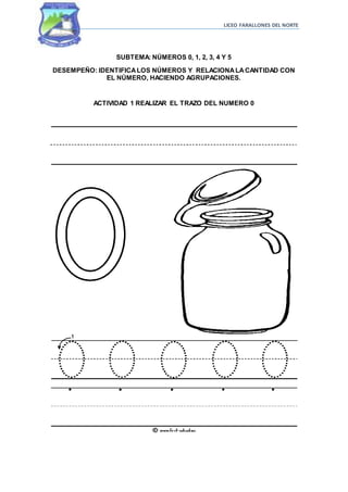 LICEO FARALLONES DEL NORTE
SUBTEMA: NÚMEROS 0, 1, 2, 3, 4 Y 5
DESEMPEÑO: IDENTIFICALOS NÚMEROS Y RELACIONALACANTIDAD CON
EL NÚMERO, HACIENDO AGRUPACIONES.
ACTIVIDAD 1 REALIZAR EL TRAZO DEL NUMERO 0
 