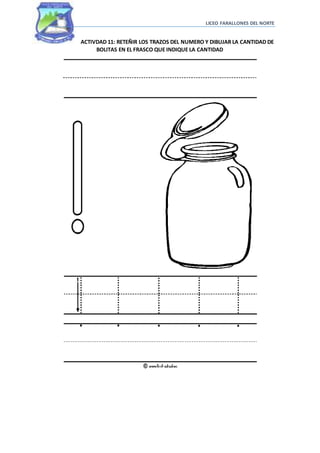 LICEO FARALLONES DEL NORTE
ACTIVDAD 11: RETEÑIR LOS TRAZOS DEL NUMERO Y DIBUJAR LA CANTIDAD DE
BOLITAS EN EL FRASCO QUE INDIQUE LA CANTIDAD
 