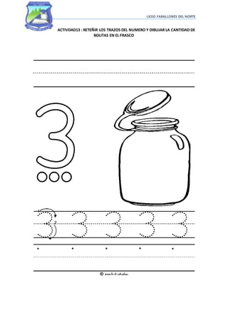 LICEO FARALLONES DEL NORTE
ACTIVDAD13 : RETEÑIR LOS TRAZOS DEL NUMERO Y DIBUJAR LA CANTIDAD DE
BOLITAS EN EL FRASCO
 