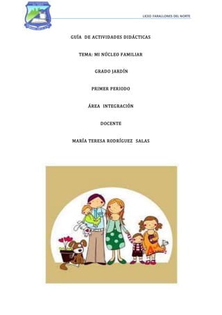 LICEO FARALLONES DEL NORTE
GUÍA DE ACTIVIDADES DIDÁCTICAS
TEMA: MI NÚCLEO FAMILIAR
GRADO JARDÍN
PRIMER PERIODO
ÁREA INTEGRACIÓN
DOCENTE
MARÍA TERESA RODRÍGUEZ SALAS
 