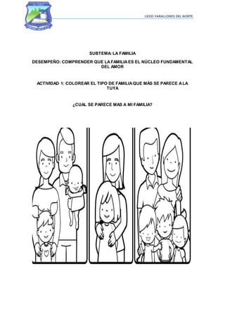 LICEO FARALLONES DEL NORTE
SUBTEMA: LA FAMILIA
DESEMPEÑO: COMPRENDER QUE LAFAMILIAES EL NÚCLEO FUNDAMENTAL
DEL AMOR
ACTIVIDAD 1: COLOREAR EL TIPO DE FAMILIAQUE MÁS SE PARECE ALA
TUYA
¿CUAL SE PARECE MAS A MI FAMILIA?
 