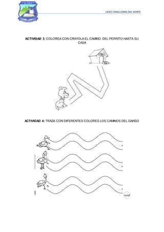 LICEO FARALLONES DEL NORTE
ACTIVIDAD 3: COLOREA CON CRAYOLA EL CAMINO DEL PERRITO HASTA SU
CASA
ACTIVIDAD 4: TRAZA CON DIFERENTES COLORES LOS CAMINOS DEL GANSO
 