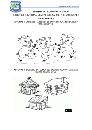 LICEO FARALLONES DEL NORTE
SUBTEMA: DACTILOPINTURAY RASGADO
DESEMPEÑO: DEMUESTRAHABILIDAD EN EL RASGADO Y EN LATÉCNICADE
DACTILOPINTURA
ACTIVIDAD 1: UTILIZANDO LA TÉCNICA DE DACTILOPINTURA DECORAR LOS
TRES CERDITOS
ACTIVIDAD 2: UTILIZANDO LA TÉCNICA DEL RASGADO DECORAR LAS CASAS
DE LOS TRES CERDITOS
 