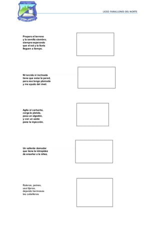 LICEO FARALLONES DEL NORTE
Preparo el terreno
y la semilla siembro;
siempre esperando
que el sol y la lluvia
lleguen a tiempo.
Ni torcida ni inclinada
tiene que estar la pared,
para eso tengo plomada
y me ayudo del nivel.
Agita el cartucho,
carga la pistola,
pasa un algodón,
y con un azote
pone la inyección.
Un valiente domador
que tiene la intrepidez
de enseñar a la niñez.
Ruleros, peines,
usa tijeras,
dejando hermosas
las cabelleras
 