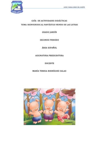 LICEO FARALLONES DEL NORTE
GUÍA DE ACTIVIDADES DIDÁCTICAS
TEMA: BIENVENIDOS AL FANTÁSTICO MUNDO DE LAS LETRAS
GRADO JARDÍN
SEGUNDO PERIODO
ÁREA ESPAÑOL
ASIGNATURA PREESCRITURA
DOCENTE
MARÍA TERESA RODRÍGUEZ SALAS
 
