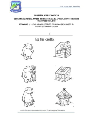 LICEO FARALLONES DEL NORTE
SUBTEMA: APRESTAMIENTO
DESEMPEÑO: REALIZA TRAZOS SENCILLOS PARA EL APRESTAMIENTO SIGUIENDO
UNA DIRECCIONALIDAD
ACTIVIDAD 1: LLEVA A CADA CERDITO CON UNA LÍNEA HASTA SU
CORRESPONDIENTE CASA
 