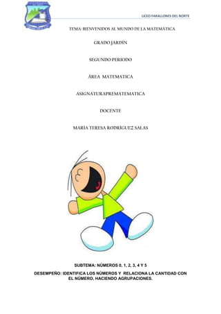 LICEO FARALLONES DEL NORTE


             TEMA: BIENVENIDOS AL MUNDO DE LA MATEMÁTICA.


                         GRADO JARDÍN


                      SEGUNDO PERIODO


                      ÁREA MATEMATICA


                ASIGNATURAPREMATEMATICA


                           DOCENTE


               MARÍA TERESA RODRÍGUEZ SALAS




                SUBTEMA: NÚMEROS 0, 1, 2, 3, 4 Y 5
DESEMPEÑO: IDENTIFICA LOS NÚMEROS Y RELACIONA LA CANTIDAD CON
              EL NÚMERO, HACIENDO AGRUPACIONES.
 