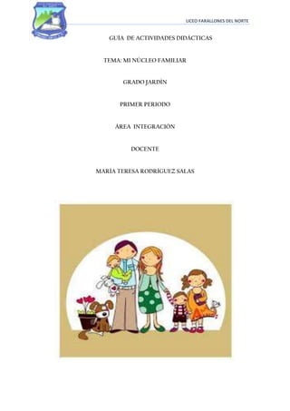 LICEO FARALLONES DEL NORTE


   GUÍA DE ACTIVIDADES DIDÁCTICAS


  TEMA: MI NÚCLEO FAMILIAR


       GRADO JARDÍN


      PRIMER PERIODO


     ÁREA INTEGRACIÓN


          DOCENTE


MARÍA TERESA RODRÍGUEZ SALAS
 