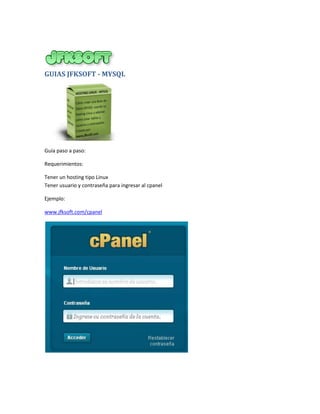 GUIAS JFKSOFT - MYSQL




Guía paso a paso:

Requerimientos:

Tener un hosting tipo Linux
Tener usuario y contraseña para ingresar al cpanel

Ejemplo:

www.jfksoft.com/cpanel
 