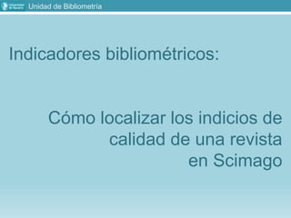 Unidad de Bibliometría
Indicadores bibliométricos:
Cómo localizar los indicios de
calidad de una revista
en Scimago
 
