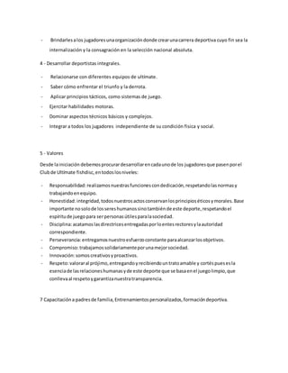 - Brindarlesalos jugadoresunaorganizacióndonde crearunacarrera deportiva cuyo fin sea la
internalización y la consagración en la selección nacional absoluta.
4 - Desarrollar deportistas integrales.
- Relacionarse con diferentes equipos de ultímate.
- Saber cómo enfrentar el triunfo y la derrota.
- Aplicar principios tácticos, como sistemas de juego.
- Ejercitar habilidades motoras.
- Dominar aspectos técnicos básicos y complejos.
- Integrar a todos los jugadores independiente de su condición fisica y social.
5 - Valores
Desde lainiciación debemosprocurardesarrollarencadaunode los jugadoresque pasenporel
Clubde Ultímate fishdisc,entodoslosniveles:
- Responsabilidad: realizamosnuestrasfuncionescondedicación,respetandolasnormasy
trabajandoenequipo.
- Honestidad:integridad,todosnuestrosactosconservanlosprincipioséticosymorales.Base
importante nosolode lossereshumanossinotambiénde este deporte,respetandoel
espíritude juegopara serpersonasútilesparalasociedad.
- Disciplina:acatamoslasdirectricesentregadasporloentesrectoresylaautoridad
correspondiente.
- Perseverancia: entregamosnuestroesfuerzoconstante paraalcanzarlosobjetivos.
- Compromiso:trabajamossolidariamenteporunamejorsociedad.
- Innovación:somoscreativosyproactivos.
- Respeto:valoraral prójimo,entregandoyrecibiendountratoamable y cortéspuesesla
esenciade lasrelacioneshumanasyde este deporte que se basaenel juegolimpio,que
conllevaal respetoygarantizanuestratransparencia.
7 Capacitacióna padresde familia,Entrenamientospersonalizados,formacióndeportiva.
 