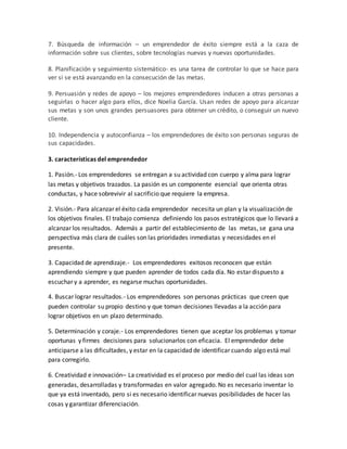 7. Búsqueda de información – un emprendedor de éxito siempre está a la caza de
información sobre sus clientes, sobre tecnologías nuevas y nuevas oportunidades.
8. Planificación y seguimiento sistemático- es una tarea de controlar lo que se hace para
ver si se está avanzando en la consecución de las metas.
9. Persuasión y redes de apoyo – los mejores emprendedores inducen a otras personas a
seguirlas o hacer algo para ellos, dice Noelia García. Usan redes de apoyo para alcanzar
sus metas y son unos grandes persuasores para obtener un crédito, o conseguir un nuevo
cliente.
10. Independencia y autoconfianza – los emprendedores de éxito son personas seguras de
sus capacidades.
3. características del emprendedor
1. Pasión.- Los emprendedores se entregan a su actividad con cuerpo y alma para lograr
las metas y objetivos trazados. La pasión es un componente esencial que orienta otras
conductas, y hace sobrevivir al sacrificio que requiere la empresa.
2. Visión.- Para alcanzar el éxito cada emprendedor necesita un plan y la visualización de
los objetivos finales. El trabajo comienza definiendo los pasos estratégicos que lo llevará a
alcanzar los resultados. Además a partir del establecimiento de las metas, se gana una
perspectiva más clara de cuáles son las prioridades inmediatas y necesidades en el
presente.
3. Capacidad de aprendizaje.- Los emprendedores exitosos reconocen que están
aprendiendo siempre y que pueden aprender de todos cada día. No estar dispuesto a
escuchar y a aprender, es negarse muchas oportunidades.
4. Buscar lograr resultados.- Los emprendedores son personas prácticas que creen que
pueden controlar su propio destino y que toman decisiones llevadas a la acción para
lograr objetivos en un plazo determinado.
5. Determinación y coraje.- Los emprendedores tienen que aceptar los problemas y tomar
oportunas y firmes decisiones para solucionarlos con eficacia. El emprendedor debe
anticiparse a las dificultades, y estar en la capacidad de identificar cuando algo está mal
para corregirlo.
6. Creatividad e innovación– La creatividad es el proceso por medio del cual las ideas son
generadas, desarrolladas y transformadas en valor agregado. No es necesario inventar lo
que ya está inventado, pero si es necesario identificar nuevas posibilidades de hacer las
cosas y garantizar diferenciación.
 