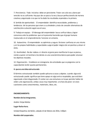 7. Persistencia.- Toda iniciativa debe ser persistente. Tratar una sola vez y darse por
vencido no es suficiente. Hay que dar un paso a la vez y buscar perfeccionarlo de manera
creativa y organizada si es que no ha dado los resultados esperados a la primera.
8. Sentido de oportunidad.- El emprendedor identifica necesidades, problemas y
tendencias de las personas que viven a su alrededor y trata de concebir alternativas de
satisfacción o solución según sea el caso.
9. Trabajo en equipo.- El liderazgo del emprendedor busca unificar ideas y lograr
consensos ante los problemas que se le presenta haciendo que el grupo humano
involucrado en el emprendimiento funcione en armonía.
10. Autoestima.- El emprendedor es optimista y seguro. De tener confianza en uno mismo
y en las propias habilidades y capacidades surge el poder mágico de ser positivo y atraer el
éxito.
11. Asertividad.- No dar rodeos e ir directo al grano para manifiestar lo que se piensa,
siente y quiere sin lastimar a los demás es una característica básica para poder alcanzar
los objetivos trazados.
12. Organización.- Establecer un cronograma de actividades que se programa con la
capacidad de recibir ajustes permanentes.
4. que es una idea estructurada
El término estructurado también puede aplicarse a cosas u objetos. cuando algo está
estructurado puede significar que tiene apoyo en algo serio o respetable, que está bien
organizado o bien diagramado. El contar con una estructura es lo que permite hablar de
orden y de organización, ambas cosas muy importantes a la hora de poner en claro
cuestiones como conocimientos, materiales, ideas, etc.
ENCABEZAMIENTO.
Nombre de los integrantes.
Andrés Felipe Muñoz
Lugar-fecha-hora.
Unidad Deportiva de Belén, sábado 13 de febrero de 2016, 3:00pm
Nombre del cooperador.
 