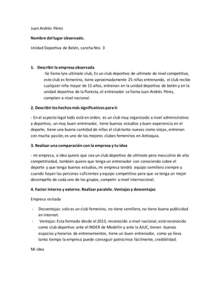 Juan Andrés Pérez
Nombre del lugar observado.
Unidad Deportiva de Belén, cancha Nro. 3
1. Describir la empresa observada
-Se llama lyra ultímate club, Es un club deportivo de ultímate de nivel competitivo,
este club es femenino, tiene aproximadamente 25 niñas entrenando, el club recibe
cualquier niña mayor de 15 años, entrenan en la unidad deportiva de belén y en la
unidad deportiva de la floresta, el entrenador se llama Juan Andrés Pérez,
compiten a nivel nacional.
2. Describir los hechos más significativos para ti
- En el aspecto legal todo está en orden, es un club muy organizado a nivel administrativo
y deportivo, un muy buen entrenador, tiene buenos estudios y buen experiencia en el
deporte, tiene una buena cantidad de niñas el club tanto nuevas como viejas, entrenan
con mucha pasión, es uno de los mejores clubes femeninos en Antioquia.
3. Realizar una comparación con la empresa y tu idea
- mi empresa, o idea quiero que sea un club deportivo de ultímate pero masculino de alta
competitividad, también quiero que tenga un entrenador con conociendo sobre el
deporte y que tenga buenos estudios, mi empresa tendrá equipo semillero siempre y
cuando hayan las personas suficientes y equipo competitivo para que se tenga un mejor
desempeño de cada uno de los grupos, competir a nivel internacional.
4. Factor interno y externo. Realizar paralelo. Ventajas y desventajas
Empresa visitada
- Desventajas: solo es un club femenino, no tiene semillero, no tiene buena publicidad
en internet.
- Ventajas: Esta formado desde el 2013, reconocido a nivel nacional, está reconocido
como club deportivo ante el INDER de Medellín y ante la AJUC, tienen buenos
espacios y horarios de entrenamientos, tiene un buen entrenador, como ya lleva
tanto tiempo la empresa puede conseguir patrocinios fácilmente, credibilidad.
Mi idea
 