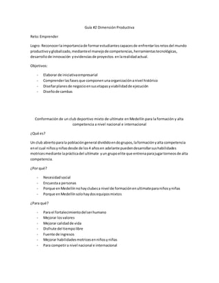 Guía #2 Dimensión Productiva
Reto:Emprender
Logro: Reconocerlaimportanciade formarestudiantescapacesde enfrentarlosretosdel mundo
productivoyglobalizado,medianteel manejode competencias,herramientastecnológicas,
desarrollode innovación yevidenciasde proyectos enlarealidadactual.
Objetivos:
- Elaborar de iniciativaempresarial
- Comprenderlas fasesque componenunaorganizaciónanivel histórico
- Diseñarplanesde negocioensusetapasyviabilidadde ejecución
- Diseñode cambas
Conformación de un club deportivo mixto de ultímate en Medellín para la formación y alta
competencia a nivel nacional e internacional
¿Qué es?
Un club abiertoparala poblacióngeneral divididoendogrupos,laformaciónyalta competencia
enel cual niñosyniñasdesde de los4 añosen adelante puedendesarrollarsushabilidades
motricesmediante laprácticadel ultímate yun grupoelite que entrenaparajugartorneosde alta
competencia.
¿Por qué?
- Necesidadsocial
- Encuestaa personas
- Porque enMedellínnohayclubesa nivel de formaciónenultimateparaniñosyniñas
- Porque enMedellínsolohaydosequiposmixtos
¿Para qué?
- Para el fortalecimientodelserhumano
- Mejorar losvalores
- Mejorar calidadde vida
- Disfrute del tiempolibre
- Fuente de ingresos
- Mejorar habilidadesmotricesenniñosyniñas
- Para competira nivel nacional e internacional
 