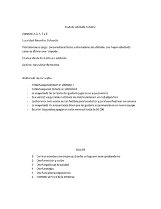 Club de ultímate Fishdisc
Estratos: 2, 3, 4, 5 y 6
Localidad:Medellín,Colombia
Profesionalesacargo: preparadoresfísicos,entrenadoresde ultímate,que hayanestudiado
carreras afinesconel deporte.
Edades:desde los4 añosen adelante
Género:masculinoyfemenino
Análisisde lasencuestas
- Personasque conocenel ultímate 7
- Personasque noconocesel ultímate 8
- La mayoríade laspersonaslesgustaría jugarenun equipomixto
- Si a loshijolesgustaríael ultímate losmatricularíanen unclub deportivo
- Los horariosde la noche serianfactible paralosadultosypara losniñosfinesde semana
- La mayoríade losencuestadosdicenque lesgustaríaexperimentarenunnuevoequipo
- Estarían dispuestosapagar un valormensual hastade 50.000
Guía #3
1- Darle un nombre a su empresa,diseñarunlogocon surespectivolema
2- Diseñarmisiónyvisión
3- Diseñarpolíticasde calidad
4- Diseñarmetas
5- Diseñarvalorescorporativos
6- Nombrarserviciode laempresa
 