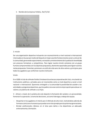 1- Nombre de laempresa:fishdisc, NotToFall.
2- misión
Ser una organización deportiva incluyente con reconocimiento a nivel nacional e internacional
interesadosenbuscarpormediodel deporte el mejorcanal de fortalecimientosocial y cultural de
la comunidad,generandoesparcimiento,recreaciónyentretenimientode lapoblación beneficiada
con procesos formativos y competitivos. Para lograr nuestra misión contamos con un grupo
humanocomprometidosconlosobjetivospropuestos,altamente capacitadosparalograrnuestras
metaspropuestas.Fomentary promover un estilo de vida sano de altos valores y principios para
todos los jugadores que conforman nuestra institución.
Visión
En el 2020 el club de ultímate fishdiscfortalecerálasalianzascorporativasdel club, vinculando las
instituciones públicas y privadas para ser reconocidos como un club deportivo y social a nivel
nacional e internacional. Queremos entregarle a la comunidad la posibilidad de acceder a las
actividadesyprogramasdeportivos,que lospadresnosveancomolamejoropciónparaeducar en
valores y la práctica de ultímate a sus hijos.
3 - ofrecer a través de la práctica de este deporte la formación del carácter y la personalidad,
fomentar la superación, la toma de decisiones, así como liderazgo y trabajo de equipo.
- Despertarenlos jugadores el interés por el Ultímate de alto nivel, motivándolos además de
formarse comosereshumanosque puedanservirde ejemploparalaspróximasgeneraciones.
- Brindar profesionales idóneos en el área para darles a los deportistas un adecuado
entrenamiento y formación.
 