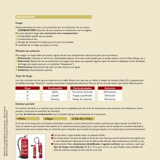 Elaboración:UnidadBásicadePrevención-SaludLaboral.
Edición:UnidaddeComunicaciónHospitalDonostia.
DEFINICIONES
Fuego
Desprendimiento de calor y luz producido por la combustión de un cuerpo.
COMBUSTIÓN: Reacción de una sustancia al combinarse con el oxígeno.
Para que aparezca fuego son necesarios tres componentes:
Combustible: aquello que se quema.
Comburente: el aire.
Energía de activación: la chispa que hace que se encienda.
El resultado de un fuego son gases y humos.
Métodos de extinción
Para apagar un fuego habrá que atacar alguno de los tres componentes necesarios para que se produzca:
Eliminación: Consiste en retirar los combustibles (apartar de la zona todo aquello que se pueda quemar; cerrar la llave del gas, etc.).
Sofocación: Reducción de concentración de oxígeno (los gases que expulsan algunos tipos de extintor desplazan el aire alrededor
del fuego, de manera que por un momento “desaparece”).
Enfriamiento: Eliminación del calor (el más común es el agua).
Inhibición: Neutralización química.
Tipos de fuego
Los más comunes son los que se muestran en la tabla. Existe otro tipo que se refiere a fuegos de metales (clase D), y antiguamente
se hablaba de fuego “eléctrico” cuando intervenían instalaciones eléctricas. Hoy en día no se suele hacer esta última diferenciación.
Extintor portátil
Un extintor portátil, es un aparato que consta de un recipiente con una serie de mecanismos que expulsan una substancia a cierta
presión y sirve para la extinción de incendios.
Los hay de diversos componentes, que se pueden agrupar principalmente en tres grupos:
1.Polvo 2.Agua 3. Gas (N2 ó CO2)
En el caso de los de gas, éste se encuentra almacenado a presión y es esa misma presión propia la que hace que salga al apretar la manilla. En el
resto, es necesario que el extintor lleve además de la substancia extintora (polvo, p.ej.) un gas impulsor que la transporte a la presión adecuada al
exterior.En este caso el extintor lleva un manómetro para comprobar que la presión de este gas impulsor es la correcta para su buen funcionamiento.
Los de polvo y agua pueden tener un aspecto similar.
Los de gas tienen una zona de salida en forma de cono. Hay que tener la precaución de cogerlos por
la zona indicada para ello, pues la zona de salida puede alcanzar bajas temperaturas durante su uso.
Cada extintor lleva claramente identificado el agente extintor que contiene y para qué
tipo de fuego está indicado (A, B, C, D o para varios a la vez). Pueden estar pintados de
diversos colores, aunque el más común es el rojo.
Clase
A
B
C
Combustible
Sólido
Líquido
Gaseoso
Particularidades
Formación de brasas
Fuegos superficiales
Riesgo de explosión
Extinción
Enfriamiento
Sofocación
Eliminación
 