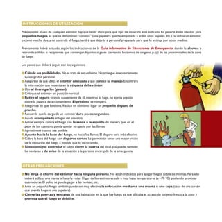 INSTRUCCIONES DE UTILIZACIÓN
Previamente al uso de cualquier extintor, hay que tener claro para qué tipo de situación está indicado. En general están ideados para
pequeños fuegos, lo que se denominan “conatos” (una papelera que ha empezado a arder, unos papeles, etc.). Si utiliza un extintor,
o como mucho dos, y no controla el fuego, tendrá que dejarlo a personal preparado para que lo extinga por otros medios.
Previamente habrá actuado según las indicaciones de la Guía informativa de Situaciones de Emergencia: dando la alarma y
retirando sólidos o recipientes que contengan líquidos o gases (cerrando las tomas de oxígeno, p.ej.) de las proximidades de la zona
de fuego.
Los pasos que deberá seguir con los siguientes:
Calcule sus posibilidades.No se trata de ser un héroe.No arriesgue innecesariamente
su integridad personal.
Asegúrese de que utiliza el extintor adecuado y que conoce su manejo.Encontrará
la información que necesita en la etiqueta del extintor.
Ojo al descolgarlos (pesan)
Coloque el extintor en posición vertical
Retire el seguro tirando suavemente de él, mientras lo haga, no ejerza presión
sobre la palanca de accionamiento. El precinto se romperá.
Asegúrese de que funciona. Realice en el mismo lugar un pequeño disparo de
prueba.
Recuerde que la carga de un extintor dura pocos segundos.
Acuda acompañado al lugar del siniestro.
Actúe siempre contra el fuego con la salida a la espalda, de manera que, en el
peor de los casos no pueda quedar atrapado por las llamas.
Aproxímese cuanto sea posible.
Apunte hacia la base del fuego, no hacia las llamas. El disparo será más efectivo.
Cubra la base del fuego con disparos cortos. Le permitirán tener una mejor visión
de la evolución del fuego a medida que lo va rociando.
Si no consigue controlar el fuego, cierre la puerta del local, y si puede, también
las ventanas y de aviso de la situación a la persona encargada de la emergencia.
OTRAS PRECAUCIONES
No dirija el chorro del extintor hacia ninguna persona. No están indicados para apagar fuegos sobre las mismas. Para ello
deberá utilizar una manta o hacerla rodar. El gas de los extintores sale a muy bajas temperaturas (a –70 ºC) pudiendo provocar
quemaduras. El polvo se puede pegar a las heridas, etc.
Ante un pequeño fuego también puede ser muy efectiva la sofocación mediante una manta o una tapa (caso de una sartén
que prenda fuego o una papelera).
Cierre las puertas y ventanas de una habitación en la que hay fuego, ya que dificulta el acceso de oxígeno fresco a la zona y
provoca que el fuego se debilite.
 