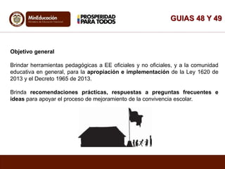GUIAS 48 Y 49
Objetivo general
Brindar herramientas pedagógicas a EE oficiales y no oficiales, y a la comunidad
educativa en general, para la apropiación e implementación de la Ley 1620 de
2013 y el Decreto 1965 de 2013.
Brinda recomendaciones prácticas, respuestas a preguntas frecuentes e
ideas para apoyar el proceso de mejoramiento de la convivencia escolar.
 