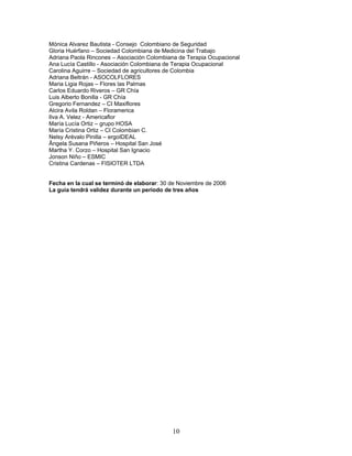 Mónica Alvarez Bautista - Consejo Colombiano de Seguridad
Gloria Huérfano – Sociedad Colombiana de Medicina del Trabajo
Adriana Paola Rincones – Asociación Colombiana de Terapia Ocupacional
Ana Lucía Castillo - Asociación Colombiana de Terapia Ocupacional
Carolina Aguirre – Sociedad de agricultores de Colombia
Adriana Beltrán - ASOCOLFLORES
Maria Ligia Rojas – Flores las Palmas
Carlos Eduardo Riveros – GR Chía
Luis Alberto Bonilla - GR Chía
Gregorio Fernandez – CI Maxiflores
Alcira Avila Roldan – Floramerica
Ilva A. Velez - Americaflor
María Lucía Ortiz – grupo HOSA
María Cristina Ortiz – CI Colombian C.
Nelsy Arévalo Pinilla – ergoIDEAL
Ângela Susana Piñeros – Hospital San José
Martha Y. Corzo – Hospital San Ignacio
Jonson Niño – ESMIC
Cristina Cardenas – FISIOTER LTDA


Fecha en la cual se terminó de elaborar: 30 de Noviembre de 2006
La guía tendrá validez durante un periodo de tres años




                                            10
 