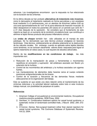 adversos. Los investigadores encontraron que la respuesta no fue relacionada
con la duración de los síntomas.

En la última década se han probado alternativas de tratamiento más invasivas,
como lo demuestra el tratamiento realizado en forma percutánea y con anestesia
local mediante 5 a 6 perforaciones, con un alambre de Kirschner calibre 0.62 en
una zona aproximadamente de 1cm2 en la zona dolorosa de inserción muscular. El
dolor desapareció en todos los pacientes (30 casos) en un periodo que varió de 7
a 21 días después de la operación. Se considera que el fundamento de esta
mejoría se basó en un aumento de la condición circulatoria local, que contribuyó a
eliminar el tejido fibroso producto del proceso inflamatorio crónico

Las ondas de choque también han sido utilizadas en el manejo de esta
patología. Se ha demostrado que esta técnica produce analgesia en lesiones
tendinosas. Esta técnica, cotidianamente se utilizaba solamente en la destrucción
de los cálculos renales. Sin embargo, cuando es aplicada sobre tejidos blandos
como tendones, no se conocen claramente valores dosis- respuesta para lograr el
óptimo tratamiento en estos casos, lo cual requiere de estudios adicionales.

Dentro de las modificaciones en las condiciones de trabajo,              las más
importantes son:

•   Reducción de la manipulación de pesos y herramientas o movimientos
    repetitivos en pronación y supinación del antebrazo asociado con flexión y/o
    extensión de la muñeca.
•   Control de los movimientos del antebrazo y la muñeca asociados con agarres
    fuertes.
•   Las manipulaciones de elementos debe hacerse cerca al cuerpo evitando
    posiciones antigravitacionales de los brazos.
•   Control de la duración y frecuencia de las demandas físicas mediante
    adecuaciones en la organización del trabajo.
Esto se sustenta en que existe una clara relación entre el mantenimiento de los
síntomas dolorosos y la actividad laboral realizada sobre todo si esta involucra
trabajo manual, con posibilidad de perpetuar el cuadro.

Referencias

    1. American College of occupational an environmental medicine, Occupational
       medicine practice guidelines, OEM Press, 2004
    2. Gerritsen, A. Conservative treatment options for carpal tunnel syndrome: a
       systematic review of randomised controlled trials. J Neurol 2002. 249: 272-
       280.
    3. O´Connor, Denise. Non-surgical treatment (other than steroid injection) for
       carpal tunnel syndrome. The Cochrane Database of Systematic Reviews.
       Vol (3). 2004.



                                       100
 