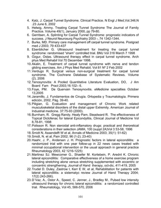4. Katz, J. Carpal Tunnel Syndrome. Clinical Practice. N Engl J Med,Vol.346,N
    .23 June 6, 2002
5. Helwig, Ammy. Treating Carpal Tunnel Syndrome The Journal of Family
    Practice. Volume 49(1), January 2000, pp 79-80.
6. Gerritsen, A. Splinting for Carpal Tunnel Syndrome: prognostic indicators of
    success. J Neurol Neurosurg Psychiatry 2003 -, 74 1342-1344.
7. Burke, MD. Primary care management off carpal tunnel syndrome. Postgrad
    med J 2003; 79 433-437
8. Ebenblicher G. Ultrasound treatment for treating the carpal tunnel
    syndrome: randomised “sham” controlled trial. BMJ Vol 316 March 7 1998
9. Ozgur, Ostas. Ultrasound therapy effect in carpal tunnel syndrome. Arch
    phys Med Rehabil Vol 70 December 1998.
10. Akalin, E. Treatment of carpal tunnel syndrome with nerve and tendon
    gliding exercises. Am J Phys Med Rehabil. Vol 81 Nº 2 Feb 2002
11. Verdugo R. Surgical versus non-surgical treatment for carpal tunnel
    syndrome. The Cochrane Database of Systematic Reviews. Volume
    (2), 2006
12. Tenosynovitis: A Pooled Quantitative Literature Evaluation, DO, J Am
    Board Fam Pract 2003;16:102– 6.
13. Foye, PM. De Quervain Tenosynovitis. eMedicine specialties October
    13,2005
14. Jaramillo, J. Fundamentos de Cirugía. Ortopedia y Traumatología. Primera
    edición, 2002, Pág. 39-40.
15. Piligian, G. Evaluation and management of Chronic Work related
    musculoskeletal disorders of the distal upper Extremity. American Journal of
    Industrial medicine. 37:75-93 (2000).
16. Burnham, R. Gregg Randy, Healy Pam, Steadward R. The effectiveness of
    Topical Diclofenac for lateral Epicondylitis, Clinical Journal of Medicine Vol
    8,78-81, 1998
17. Polisson R. Non steroidal anti-inflamatory drugs: practical and theroretical
    considerations in their selection JAMA; 100 (suppl 2A)Vol 3 53-58, 1996
18. Smidt N, Assendelft W et al, Annals of Medicine 2003; 35(1): 51-62)
19. Smidt, N. et al, Pain 2002; 96 (1-2); 23-40)
20. Haahr, J. P., Andersen J. H. Prognostic factors in lateral epicondilitis: a
    randomized trial with one year follow-up in 22 news cases treated with
    minimal occupational intervention or the usual approach in general practice
    Rheumatology 2003, 42 1216-1225)
21. Martinez SJ. Mewcomer G., Shaefer M. Kortebein, P. Arednt K. Chronic
    lateral epicondilitis: Comparative effectiveness of a home exercise program
    including stretching alone versus stretching supplemented with eccentric or
    concentric strengthening, Journal of Hand therapy, oct-dic, 411-419, 2005
22. Trudel D. Duley, Zastrow I, Kerr E W, et al, Rehabilitation for patients with
    lateral epicondilitis: a sistematyc review Journal of Hand Therapy 2004;
    17(2) 243-266).
23. D´Vaz, A., Ostor A., Speed, C. Jenner, J., Bradley M., Pulsed low intensity
    ultrasound therapy for chronic lateral epicondilitis: a randomized controlled
    trial. Rheumatology, Vol 45, 566-570, 2006


                                     101
 