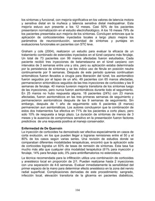 los síntomas y funcional, con mejoría significativa en los valores de latencia motora
y sensitiva distal en la muñeca y latencia sensitiva distal mediopalmar. Esta
mejoría estuvo aun presente a los 12 meses. Casi 50% de los pacientes
presentaron normalización en el estudio electrofisiológico. A los 16 meses 79% de
los pacientes presentaba aun mejoría de los síntomas. Concluyen entonces que la
aplicación de corticosteroides inyectados locales a largo plazo mejora los
parámetros de neuroconducción, severidad de síntomas y puntajes en
evaluaciones funcionales en pacientes con STC leve.

Graham y cols (2004), realizaron un estudio para evaluar la eficacia de un
tratamiento combinado de esteroides inyectados en el túnel carpiano más ferulaje.
Un total de 73 pacientes con 99 manos afectadas fueron estudiados. Cada
paciente recibió tres inyecciones de betametasona en el túnel carpiano con
intervalos de 3 semanas entre una y otra, pero su aplicación estaba determinada
por la persistencia de síntomas y se les indico uso de férula en posición neutra
continuamente por 9 semanas. Después de este periodo quienes continuaban
sintomáticos fueron llevados a cirugía para liberación del túnel, los asintomático
fueron seguidos por el lapso de un año. 49 pacientes con 65 manos afectadas,
permanecieron sintomáticos seguidos de las tres inyecciones de corticoides y las 9
semanas de ferulaje. 40 manos tuvieron mejoría transitoria de los síntomas luego
de las inyecciones, pero nunca fueron asintomáticos durante todo el seguimiento.
En 25 manos no hubo respuesta alguna. 18 pacientes (24%) con 23 manos
afectadas, fueron asintomáticos en las tres primeras semanas de seguimiento y
permanecieron asintomáticos después de las 9 semanas de seguimiento. Sin
embargo, después de 1 año de seguimiento solo 6 pacientes (8 manos)
permanecían aun asintomáticas. Los autores concluyeron que la combinación de
estos dos tratamientos fue efectiva en 71% de los pacientes a corto plazo, pero
solo 10% de respuesta a largo plazo. La duración de síntomas de menos de 3
meses y la ausencia de compromisos sensitivo en la presentación fueron factores
predictivos de una respuesta positiva al manejo conservador.

Enfermedad de De Quervain
La inyección de corticoides ha demostrado ser efectiva especialmente en casos de
corta evolución, en los que pueden llegar a lograrse remisiones entre el 50 y el
80% de los casos según varias series. Una revisión de estudios donde se
comparaban diferentes modalidades terapéuticas, encontró que la aplicación sola
de corticoides lograba un 83% de tasas de remisión de síntomas. Esta tasa fue
mucho más alta que cualquier otra modalidad terapéutica (61% para inyección y
ferulaje, 14% para ferulaje solo, 0% para antiinflamatorios no esteroideos.
La técnica recomendada para la infiltración utiliza una combinación de corticoides
y anestésico local en proporción de 2/1. Pueden realizarse hasta 2 inyecciones
con una separación de 4-6 semanas. Evaluar inmediatamente la sensibilidad del
primer espacio de la mano para determinar efecto anestésico en la zona del nervio
radial superficial. Complicaciones derivadas de este procedimiento: sangrado,
infección local, elevación transitoria de la glicemia en pacientes diabéticos,



                                        104
 