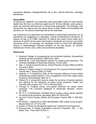reacciones alérgicas, hipopigmentación de la piel, ruptura tendinosa, quieralgia
parestesica

Epicondilitis
La técnica de infiltración con esteroides para epicondilitis lateral ha sido descrita
desde hace 40 años. La evidencia sugiere que la técnica utilizada pude ayudar a
aliviar los síntomas dolorosos por un tiempo más prolongado. Sin embargo, esta
intervención se reserva para los casos donde el dolor limita la funcionalidad del
paciente, por los efectos colaterales del uso de esteroides.

Las inyecciones con esteroides han demostrado su efectividad comparado con el
tratamiento con analgésicos no esteroides, cuando el tratamiento es temprano. El
estudio de Hay et al (1999), demostró la mejoría del cuadro clínico luego de 4
semanas en el 92% de los casos intervenidos comparado con el grupo que recibió
naproxeno (57%), sin embargo, los resultados al año no fueron tan alentadores
porque la sintomatología dolorosa persistía en los dos grupos. La revisión
realizada por Smidt y cols, confirma los anteriores resultados.

Referencias

   1. American College of occupational an environmental medicine, Occupational
       medicine practice guidelines, OEM Press, 2004
   2. Marshall Sh. Local corticosteroid injection for carpal tunnel syndrome. The
       Cochrane Database of Systematic Reviews. Vol (3). 2004.
   3. Katz, J. Carpal Tunnel Syndrome. Clinical Practice. N Engl J Med,Vol.346,N
       .23 June 6, 2002
   4. Helwig A. Treating Carpal Tunnel Syndrome The Journal of Family Practice.
       Volume 49(1), January 2000, pp 79-80.
   5. Agarwal, V. A prospective study of the long-term efficacy of local methyl
       prednisolona acetate injection in the management of the mild carpal tunnel
       syndrome. Rheumatology 2005; 44, 5.
   6. Graham R. A prospective study to asses the outcome of steroid injections
       and splinting for the treatment of carpal tunnel syndrome. Plastic and
       reconstructive surgery, Vol 113 Nº 2 February 2004.
   7. Verdugo R. Surgical versus non-surgical treatment for carpal tunnel
       syndrome. The Cochrane Database of Systematic Reviews. Volume
       (2), 2006
   8. Hui, A C. A Randomised controlled trial of surgery versus steroid injection
       for carpal tunnel syndrome. Neurology 2005; 64: 2074-2078.
   9. Journal of Hand Surgery (British and European Volume 30B: 6: 599–604,
       2005
   10. Provincial L. Usefulness of hand Rehabilitation after carpal tunnel surgery.
       Muscle Nerve 23: 211-216, 200.
   11. Carlton A. Richie I Corticosteroid Injection for Treatment of de Quervain’s
   12. Tenosynovitis: A Pooled Quantitative Literature Evaluation, DO, J Am
       Board Fam Pract 2003;16:102– 6.


                                        105
 