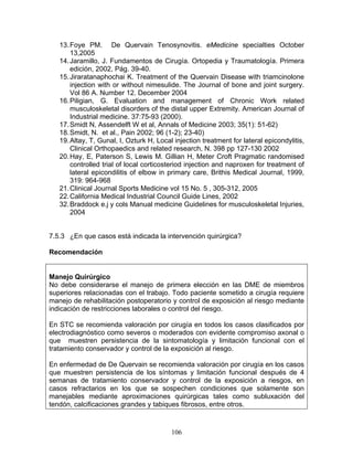 13. Foye PM. De Quervain Tenosynovitis. eMedicine specialties October
       13,2005
   14. Jaramillo, J. Fundamentos de Cirugía. Ortopedia y Traumatología. Primera
       edición, 2002, Pág. 39-40.
   15. Jiraratanaphochai K. Treatment of the Quervain Disease with triamcinolone
       injection with or without nimesulide. The Journal of bone and joint surgery.
       Vol 86 A. Number 12. December 2004
   16. Piligian, G. Evaluation and management of Chronic Work related
       musculoskeletal disorders of the distal upper Extremity. American Journal of
       Industrial medicine. 37:75-93 (2000).
   17. Smidt N, Assendelft W et al, Annals of Medicine 2003; 35(1): 51-62)
   18. Smidt, N. et al., Pain 2002; 96 (1-2); 23-40)
   19. Altay, T, Gunal, I, Ozturk H, Local injection treatment for lateral epicondylitis,
       Clinical Orthopaedics and related research, N. 398 pp 127-130 2002
   20. Hay, E, Paterson S, Lewis M. Gillian H, Meter Croft Pragmatic randomised
       controlled trial of local corticosteriod injection and naproxen for treatment of
       lateral epicondilitis of elbow in primary care, Brithis Medical Journal, 1999,
       319: 964-968
   21. Clinical Journal Sports Medicine vol 15 No. 5 , 305-312, 2005
   22. California Medical Industrial Council Guide Lines, 2002
   32. Braddock e.j y cols Manual medicine Guidelines for musculoskeletal Injuries,
       2004


7.5.3 ¿En que casos está indicada la intervención quirúrgica?

Recomendación


Manejo Quirúrgico
No debe considerarse el manejo de primera elección en las DME de miembros
superiores relacionadas con el trabajo. Todo paciente sometido a cirugía requiere
manejo de rehabilitación postoperatorio y control de exposición al riesgo mediante
indicación de restricciones laborales o control del riesgo.

En STC se recomienda valoración por cirugía en todos los casos clasificados por
electrodiagnóstico como severos o moderados con evidente compromiso axonal o
que muestren persistencia de la sintomatología y limitación funcional con el
tratamiento conservador y control de la exposición al riesgo.

En enfermedad de De Quervain se recomienda valoración por cirugía en los casos
que muestren persistencia de los síntomas y limitación funcional después de 4
semanas de tratamiento conservador y control de la exposición a riesgos, en
casos refractarios en los que se sospechen condiciones que solamente son
manejables mediante aproximaciones quirúrgicas tales como subluxación del
tendón, calcificaciones grandes y tabiques fibrosos, entre otros.



                                          106
 