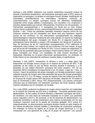 Verdugo y cols (2006), realizaron una revisión sistemática buscando evaluar la
eficacia y beneficios terapéuticos del tratamiento quirúrgico para el STC versus el
tratamiento no quirúrgico. La terapia no quirúrgica incluyó, ferulaje, modificación de
actividades, antiinflamatorios no esteroideos, diuréticos, inyección de
corticoesteroides. La terapia quirúrgica incluyo las diferentes modalidades
existentes como cirugía abierta o endoscopica, con neurolisis o no. Evaluaron 2
estudios aleatorizados que incluían 198 pacientes. El primero con 22 pacientes, 11
intervenidos quirúrgicamente y 11 manejados con férula por un mes. Ambos
grupos fueron evaluados clínica y electromiográficamente por intervalos regulares
durante 1 año. Todos los pacientes operados mostraron mejoría clínica de los
síntomas mientras que los manejados con férula solo dos reportaron mejoría
parcial de los síntomas, en los intervenidos quirúrgicamente los hallazgos
electrofisiológicos mejoraron totalmente pero este estudio no reporto los hallazgos
electrofisiológicos del grupo manejado con férula. En el segundo estudio 87
participantes fueron llevados a cirugía y 89 manejados con férula por 6 semanas.
Aquí 62 personas de las 87 intervenidas quirúrgicamente (71%) calificaron el
tratamiento como exitoso, con mejoría de sus síntomas a los tres meses, al igual
que 46 de las 89 manejadas con férula (51,6%). A los 6 meses de tratamiento 72
(82.7%) de los pacientes del grupo quirúrgico mostró mejoría frente a 57 (64%) del
grupo manejado con férula. Los resultados de esta revisión favorecen las
respuestas obtenidas en el grupo intervenido quirúrgicamente, sin embargo, el
límite inferior en los intervalos de confianza muestra datos no significativos.

Gerritsen y cols (2001), compararon la eficacia a corto y a largo plazo del
tratamiento con ferulaje versus cirugía en la mejoría de síntomas de STC. A 89
pacientes se les indico el uso de férula nocturna durante 6 semanas y a 87
pacientes se les realizó liberación quirúrgica del túnel carpiano. 147 de los
pacientes (84%) completaron el seguimiento a los 18 meses. Luego de 1 mes, un
nùmero mayor de pacientes del grupo manejado con ferulaje presentaron mejoría
respecto al grupo de cirugía; pero más pacientes del grupo de cirugía presentaron
mejoría a los 3, 6, 12 y 18 meses. La tasa de mejoría a los tres meses fue de 80%
en el grupo de cirugía versus 54% del grupo de ferulaje, después de 18 meses la
tasa se incremento a 90% versus 75% respectivamente. Los autores concluyen
entonces que el tratamiento con liberación quirúrgica del túnel carpiano origina
mejores resultados que el manejado con ferulaje.

Hui y cols (2005), evaluaron la eficacia de cirugía versus inyección con esteroides
en la mejoría de síntomas de STC leve y moderado. Cincuenta pacientes fueron
aleatorizados, de los cuales 25 fueron llevados a liberación quirúrgica del túnel y
25 recibieron una sola dosis de corticoide inyectado en el canal. Los pacientes
fueron seguidos a las 6 y 20 semanas. A las 20 semanas de aleatorizacion, los
pacientes sometidos a cirugía presentaron gran mejoría comparados con los que
recibieron inyección local en la escala de síntomas globales, 24.2 versus 8,7
respectivamente. La descompresión quirúrgica también resulto en gran mejoría en
los valores de latencias motoras distales y velocidades de conducción sensitivas.
Sin embargo, la fuerza de agarre en el grupo de cirugía disminuyó a 1,7 kg
comparada con una ganancia de 2,4kg en el grupo de inyección. Los autores


                                         108
 