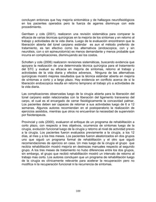 concluyen entonces que hay mejoría sintomática y de hallazgos neurofisiológicos
en los pacientes operados pero la fuerza de agarres disminuye con este
procedimiento.

Gerritsen y cols (2001), realizaron una revisión sistemática para comparar la
eficacia de varias técnicas quirúrgicas en la mejoría de los síntomas y en retorno al
trabajo y actividades de la vida diaria. Luego de la evaluación encontraron que la
liberación abierta del túnel carpiano estándar es aun el método preferido de
tratamiento, es tan efectivo como los alternativos (endoscopica, con y sin
neurolisis, con o sin epineurotomía) es menos demandante y menos probable que
incurra en complicaciones, disminuyendo así los costos.

Scholten y cols (2006) realizaron revisiones sistemáticas, buscando evidencia que
apoyara la realización de una determinada técnica quirúrgica para el tratamiento
del STC y evaluar su eficacia en mejoría de síntomas, retorno al trabajo y
actividades de la vida diaria y efectos adversos. Ninguna de las alternativas
quirúrgicas mostró mejores resultados que la técnica estándar abierta en mejoría
de síntomas a corto y a largo plazo. Hay evidencia en conflicto acerca de si la
liberación endoscopica resulta en retorno temprano al trabajo y/o a actividades de
la vida diaria.

Las complicaciones observadas luego de la cirugía abierta para la liberación del
túnel carpiano están relacionadas con la liberación del ligamento transverso del
carpo, el cual es el encargado de cerrar fisiológicamente la concavidad palmar.
Los pacientes deben ser capaces de retornar a sus actividades luego de 6 a 12
semanas. Algunos autores recomiendan en el postoperatorio la realización de
ejercicios asistidos, mientras que otros no encuentran la necesidad de supervisión
por fisioterapeuta.

Provincial y cols (2000), evaluaron el enfoque de un programa de rehabilitación a
corto plazo, con respecto a tres objetivos, ocurrencia de síntomas luego de la
cirugía, evolución funcional luego de la cirugía y retorno al nivel de actividad previo
a la cirugía. Los pacientes fueron evaluados previamente a la cirugía, a los 12
días, al mes y a los tres meses. Los pacientes fueron aleatorizados en dos grupos
uno que siguió un programa formal de rehabilitación y el otro que siguió
recomendaciones de ejercicio en casa. Un mes luego de la cirugía el grupo que
recibía rehabilitación mostró mejoría en destrezas manuales respecto al segundo
grupo. A los tres meses de tratamiento no hubo diferencias entre los dos grupos,
sin embargo, el grupo que recibió rehabilitación mostró un intervalo de retorno al
trabajo mas corto. Los autores concluyen que un programa de rehabilitación luego
de la cirugía es clínicamente relevante para acelerar la recuperación pero no
modifica ni la recuperación funcional ni la recurrencia de síntomas.




                                         109
 