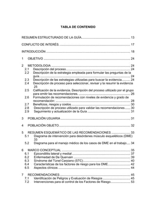 TABLA DE CONTENIDO


RESUMEN ESTRUCTURADO DE LA GUÍA......................................................... 13

CONFLICTO DE INTERÉS. .................................................................................. 17

INTRODUCCIÓN .................................................................................................. 18

1      OBJETIVO ..................................................................................................... 24

2     METODOLOGIA ............................................................................................ 24
    2.1 Descripción del proceso........................................................................... 24
    2.2 Descripción de la estrategia empleada para formular las preguntas de la
        guía.......................................................................................................... 24
    2.3 Descripción de las estrategias utilizadas para buscar la evidencia.......... 24
    2.4 Descripción de proceso para seleccionar, revisar y la resumir la evidencia
         25
    2.5 Calificación de la evidencia. Descripción del proceso utilizado por el grupo
        para emitir las recomendaciones. ............................................................ 26
    2.6 Formulación de recomendaciones con niveles de evidencia y grado de
        recomendación: ....................................................................................... 28
    2.7 Beneficios, riesgos y costos..................................................................... 30
    2.8  Descripción de proceso utilizado para validar las recomendaciones ...... 30
    2.9  Seguimiento y actualización de la Guía .................................................. 31

3      POBLACIÓN USUARIA ................................................................................. 31

4      POBLACIÓN OBJETO ................................................................................... 32

5     RESUMEN ESQUEMÁTICO DE LAS RECOMENDACIONES ...................... 33
    5.1  Diagrama de intervención para desórdenes músculo esqueléticos (DME)
         33
    5.2  Diagrama para el manejo médico de los casos de DME en el trabajo .... 34

6     MARCO CONCEPTUAL ................................................................................ 35
    6.1  Epicondilitis lateral y medial .................................................................... 37
    6.2  Enfermedad de De Quervain .................................................................. 39
    6.3  Síndrome del Túnel Carpiano (STC)....................................................... 40
    6.4  Características de los factores de riesgo para los DME.......................... 42
    6.5  Aspectos clínicos .................................................................................... 44

7     RECOMENDACIONES .................................................................................. 45
    7.1  Identificación de Peligros y Evaluación de Riesgos ................................ 45
    7.2  Intervenciones para el control de los Factores de Riesgo....................... 53
 