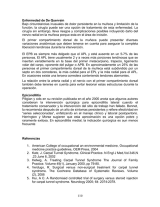Enfermedad de De Quervain
Bajo circunstancias inusuales de dolor persistente en la muñeca y limitación de la
función, la cirugía puede ser una opción de tratamiento de esta enfermedad. La
cirugía sin embargo, lleva riesgos y complicaciones posibles incluyendo daño del
nervio radial en la muñeca porque esta en el área de incisión.
El primer compartimiento dorsal de la muñeca puede presentar diversas
variaciones anatómicas que deben tenerse en cuenta para asegurar la completa
liberación tendinosa durante la intervención.

El EPB es siempre más delgado que el APL y está ausente en un 5-7% de las
personas. El APL tiene usualmente 2 y a veces más porciones tendinosas que se
insertan variablemente en la base del primer metacarpiano, trapecio, ligamento
volar del carpo, oponente del pulgar o APB. En aproximadamente un 25% de las
personas el primer compartimiento dorsal de la muñeca está subdividido por un
septo en dos correderas, la más cubital para el EPL y la más radial para el APL.
En ocasiones existe una tercera corredera conteniendo tendones aberrantes.
La relación entre la arteria radial y el nervio con el primer compartimiento dorsal
también debe tenerse en cuenta para evitar lesionar estas estructuras durante la
operación.

Epicondilitis
Piligian y cols en su revisión publicada en el año 2000 anota que algunos autores
consideran la intervención quirúrgica para epicondilitis lateral cuando el
tratamiento conservador y la intervención del sitio de trabajo han fallado. Bennet,
la recomienda después de un año de síntomas persistentes y refiere efectividad en
“series seleccionadas”, enfatizando en el manejo clínico y laboral postopertorio.
Herrington y Morse sugieren que esta aproximación es una opción pobre y
raramente exitosa. En epicondilitis medial, la indicación quirúrgica es aun menos
frecuente



Referencias

   1. American College of occupational an environmental medicine, Occupational
      medicine practice guidelines, OEM Press, 2004
   2. Katz, J. Carpal Tunnel Syndrome. Clinical Practice. N Engl J Med,Vol.346,N
      .23 June 6, 2002
   3. Helwig, A. Treating Carpal Tunnel Syndrome The Journal of Family
      Practice. Volume 49(1), January 2000, pp 79-80.
   4. Verdugo, R. Surgical versus non-surgical treatment for carpal tunnel
      syndrome. The Cochrane Database of Systematic Reviews. Volume
      (2), 2006
   5. Hui, A C. A Randomised controlled trial of surgery versus steroid injection
      for carpal tunnel syndrome. Neurology 2005; 64: 2074-2078.



                                       110
 