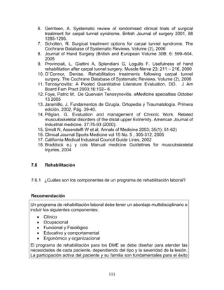 6. Gerritsen, A. Systematic review of randomised clinical trials of surgical
          treatment for carpal tunnel syndrome. British Journal of surgery 2001, 88
          1285-1295.
      7. Scholten, R. Surgical treatment options for carpal tunnel syndrome. The
          Cochrane Database of Systematic Reviews. Volume (2), 2006
      8. Journal of Hand Surgery (British and European Volume 30B: 6: 599–604,
          2005
      9. Provinciali, L. Giattini A, Splendiani G, Logullo F. Usefulness of hand
          rehabilitation after carpal tunnel surgery. Muscle Nerve 23; 211 – 216, 2000
      10. O`Connor, Denise. Rehabilitation treatments following carpal tunnel
          surgery. The Cochrane Database of Systematic Reviews. Volume (2), 2006
      11. Tenosynovitis: A Pooled Quantitative Literature Evaluation, DO, J Am
          Board Fam Pract 2003;16:102– 6.
      12. Foye, Patric M. De Quervain Tenosynovitis. eMedicine specialties October
          13 2005
      13. Jaramillo, J. Fundamentos de Cirugía. Ortopedia y Traumatología. Primera
          edición, 2002, Pág. 39-40.
      14. Piligian, G. Evaluation and management of Chronic Work. Related
          musculoskeletal disorders of the distal upper Extremity. American Journal of
          Industrial medicine. 37:75-93 (2000).
      15. Smidt N, Assendelft W et al, Annals of Medicine 2003; 35(1): 51-62)
      16. Clinical Journal Sports Medicine vol 15 No. 5 , 305-312, 2005
      17. California Medical Industrial Council Guide Lines, 2002
      18. Braddock e.j y cols Manual medicine Guidelines for musculoskeletal
          Injuries, 2004


7.6      Rehabilitación


7.6.1 ¿Cuáles son los componentes de un programa de rehabilitación laboral?


Recomendación

Un programa de rehabilitación laboral debe tener un abordaje multidisciplinario e
incluir los siguientes componentes:
   •     Clínico
   •     Ocupacional
   •     Funcional y Fisiológico
   •     Educativo y comportamental
   •     Ergonómico y organizacional
El programa de rehabilitación para los DME se debe diseñar para atender las
necesidades de cada paciente, dependiendo del tipo y la severidad de la lesión.
La participación activa del paciente y su familia son fundamentales para el éxito



                                          111
 