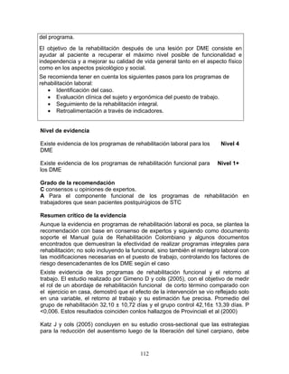 del programa.
El objetivo de la rehabilitación después de una lesión por DME consiste en
ayudar al paciente a recuperar el máximo nivel posible de funcionalidad e
independencia y a mejorar su calidad de vida general tanto en el aspecto físico
como en los aspectos psicológico y social.
Se recomienda tener en cuenta los siguientes pasos para los programas de
rehabilitación laboral:
   • Identificación del caso.
   • Evaluación clínica del sujeto y ergonómica del puesto de trabajo.
   • Seguimiento de la rehabilitación integral.
   • Retroalimentación a través de indicadores.


Nivel de evidencia

Existe evidencia de los programas de rehabilitación laboral para los      Nivel 4
DME

Existe evidencia de los programas de rehabilitación funcional para       Nivel 1+
los DME

Grado de la recomendación
C consensos u opiniones de expertos.
A Para el componente funcional de los programas de rehabilitación en
trabajadores que sean pacientes postquirúgicos de STC

Resumen crítico de la evidencia
Aunque la evidencia en programas de rehabilitación laboral es poca, se plantea la
recomendación con base en consenso de expertos y siguiendo como documento
soporte el Manual guía de Rehabilitación Colombiano y algunos documentos
encontrados que demuestran la efectividad de realizar programas integrales para
rehabilitación; no solo incluyendo la funcional, sino también el reintegro laboral con
las modificaciones necesarias en el puesto de trabajo, controlando los factores de
riesgo desencadenantes de los DME según el caso
Existe evidencia de los programas de rehabilitación funcional y el retorno al
trabajo. El estudio realizado por Gimeno D y cols (2005), con el objetivo de medir
el rol de un abordaje de rehabilitación funcional de corto tèrmino comparado con
el ejercicio en casa, demostró que el efecto de la intervención se vio reflejado solo
en una variable, el retorno al trabajo y su estimación fue precisa. Promedio del
grupo de rehabilitación 32,10 ± 10,72 días y el grupo control 42,16± 13,39 días. P
<0,006. Estos resultados coinciden conlos hallazgos de Provinciali et al (2000)

Katz J y cols (2005) concluyen en su estudio cross-sectional que las estrategias
para la reducción del ausentismo luego de la liberación del túnel carpiano, debe



                                         112
 