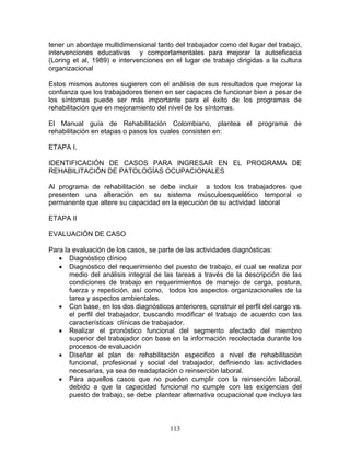 tener un abordaje multidimensional tanto del trabajador como del lugar del trabajo,
intervenciones educativas y comportamentales para mejorar la autoeficacia
(Loring et al, 1989) e intervenciones en el lugar de trabajo dirigidas a la cultura
organizacional

Estos mismos autores sugieren con el análisis de sus resultados que mejorar la
confianza que los trabajadores tienen en ser capaces de funcionar bien a pesar de
los síntomas puede ser más importante para el éxito de los programas de
rehabilitación que en mejoramiento del nivel de los síntomas.

El Manual guía de Rehabilitación Colombiano, plantea el programa de
rehabilitación en etapas o pasos los cuales consisten en:

ETAPA I.

IDENTIFICACIÓN DE CASOS PARA INGRESAR EN EL PROGRAMA DE
REHABILITACIÓN DE PATOLOGÍAS OCUPACIONALES

Al programa de rehabilitación se debe incluir a todos los trabajadores que
presenten una alteración en su sistema músculoesquelético temporal o
permanente que altere su capacidad en la ejecución de su actividad laboral

ETAPA II

EVALUACIÓN DE CASO

Para la evaluación de los casos, se parte de las actividades diagnósticas:
   • Diagnóstico clínico
   • Diagnóstico del requerimiento del puesto de trabajo, el cual se realiza por
       medio del análisis integral de las tareas a través de la descripción de las
       condiciones de trabajo en requerimientos de manejo de carga, postura,
       fuerza y repetición, así como, todos los aspectos organizacionales de la
       tarea y aspectos ambientales.
   • Con base, en los dos diagnósticos anteriores, construir el perfil del cargo vs.
       el perfil del trabajador, buscando modificar el trabajo de acuerdo con las
       características clínicas de trabajador.
   • Realizar el pronóstico funcional del segmento afectado del miembro
       superior del trabajador con base en la información recolectada durante los
       procesos de evaluación
   • Diseñar el plan de rehabilitación especifico a nivel de rehabilitación
       funcional, profesional y social del trabajador, definiendo las actividades
       necesarias, ya sea de readaptación o reinserción laboral.
   • Para aquellos casos que no pueden cumplir con la reinserción laboral,
       debido a que la capacidad funcional no cumple con las exigencias del
       puesto de trabajo, se debe plantear alternativa ocupacional que incluya las



                                        113
 