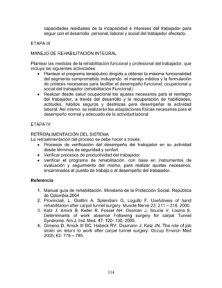 capacidades residuales de la incapacidad e intereses del trabajador para
      seguir con el desarrollo personal, laboral y social del trabajador afectado.

ETAPA III

MANEJO DE REHABILITACIÓN INTEGRAL

Plantear las medidas de la rehabilitación funcional y profesional del trabajador, que
incluya las siguientes actividades:
    • Plantear el programa terapéutico dirigido a obtener la máxima funcionalidad
       del segmento comprometido incluyendo el manejo médico y la formulación
       de prótesis necesarias para facilitar el desempaño funcional, ocupacional y
       social del trabajador (rehabilitación Funcional)
    • Realizar desde salud ocupacional los ajustes necesarios para el reintegro
       del trabajador, a través del desarrollo y la recuperación de habilidades,
       actitudes, hábitos seguros y destrezas para desempeñar la actividad
       laboral. Así mismo, se realizarán las adaptaciones físicas necesarias para el
       desempeño normal y adecuado de la actividad laboral.

ETAPA IV

RETROALIMENTACIÓN DEL SISTEMA
La retroalimentación del proceso se debe hacer a través:
   • Procesos de verificación del desempeño del trabajador en su actividad
       desde términos de seguridad y confort
   • Verificar procesos de productividad del trabajador
   • Verificar el programa de rehabilitación, con base en instrumentos de
       evaluación y seguimiento del mismo, para realizar ajustes necesarios,
       encaminados al puesto de trabajo o al desempeño del trabajador.

Referencia

   1. Manual guía de rehabilitación. Ministerio de la Protección Social. República
      de Colombia.2004
   2. Provinciali, L. Giattini A, Splendiani G, Logullo F. Usefulness of hand
      rehabilitation after carpal tunnel surgery. Muscle Nerve 23; 211 – 216, 2000.
   3. Katz J, Amick B, Keller R, Fossel AH, Ossman J, Soucie V, Losina E.
      Determinants of work absence Following surgery for carpal Tunnel
      Syndrome. Am J. Ind. Med. 47: 120- 130, 2005.
   4. Gimeno D, Amick III BC, Habeck RV, Ossmann J, Katz JN. The role of job
      strain on return to work after carpal tunnel surgery. Occup Environ Med
      2005; 62: 778 – 785.




                                        114
 