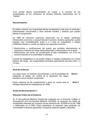 7.6.2 ¿Existe alguna recomendación en cuanto a la duración de las
incapacidades en los síndromes de Hombro Doloroso relacionados con el
Trabajo?


Recomendación


El médico indicará una incapacidad laboral considerando cada caso en particular,
enfermedades concurrentes y otros factores sociales y médicos que puedan
afectar la recuperación.

Un DME de miembros superiores relacionado con el trabajo, clasificado
clínicamente como leve y escasa limitación funcional y factores agravantes, puede
regresar casi inmediatamente (entre 0 a 3 días de incapacidad) a trabajo
modificado siempre y cuando se realicen las siguientes acciones:

• Restricciones y modificaciones del puesto que controlen efectivamente la
  exposición a factores de riesgo desencadenantes o relacionados con la lesión.
• Restricciones que tomen en consideración el lado contralateral, con el fin de
  prevenir lesiones en la extremidad no afectada.

Cuando los trabajadores no se pueden integrar a trabajos modificados con control
efectivo del riesgo, las incapacidades fluctuarán dependiendo del caso entre 7 y
14 días.


Nivel de evidencia

Los casos leves, sin factores concomitantes y con la posibilidad de   Nivel 4
integrarlos al trabajo con control de la exposición del riesgo,
requieren menos tiempos incapacidad

Existe evidencia de las características a tener en cuenta para el      Nivel 3
reintegro laboral de los trabajadores con DME.


Grado de Recomendación C

Resumen Crítico de la Evidencia

En el Occupational Medicine GuideLines publicado por el American College of
Occupational and Enviromental Medicine (ACOEM), se proponen las metas de
incapacidad obtenidas por concenso de los miembros del ACOEM en el año 1996
y reafirmadas en el 2002. Estos parámetros se proponen para pacientes sin
comorbilidad ni factores agravantes, incluyendo aspectos legales o laborales.


                                       115
 