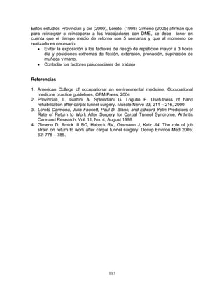 Estos estudios Provinciali y col (2000), Loreto, (1998) Gimeno (2005) afirman que
para reintegrar o reincoporar a los trabajadores con DME, se debe tener en
cuenta que el tiempo medio de retorno son 5 semanas y que al momento de
realizarlo es necesario:
   • Evitar la exposición a los factores de riesgo de repetición mayor a 3 horas
       día y posiciones extremas de flexión, extensión, pronación, supinación de
       muñeca y mano.
   • Controlar los factores psicosociales del trabajo


Referencias

1. American College of occupational an environmental medicine, Occupational
   medicine practice guidelines, OEM Press, 2004
2. Provinciali, L. Giattini A, Splendiani G, Logullo F. Usefulness of hand
   rehabilitation after carpal tunnel surgery. Muscle Nerve 23; 211 – 216, 2000.
3. Loreto Carmona, Julia Faucett, Paul D. Blanc, and Edward Yelin Predictors of
   Rate of Return to Work After Surgery for Carpal Tunnel Syndrome. Arthritis
   Care and Research. Vol. 11, No. 4, August 1998
4. Gimeno D, Amick III BC, Habeck RV, Ossmann J, Katz JN. The role of job
   strain on return to work after carpal tunnel surgery. Occup Environ Med 2005;
   62: 778 – 785.




                                      117
 