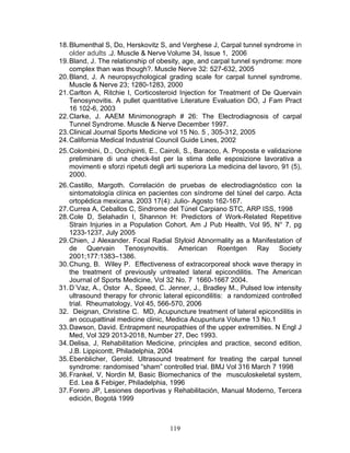 18. Blumenthal S, Do, Herskovitz S, and Verghese J, Carpal tunnel syndrome in
    older adults .J. Muscle & Nerve Volume 34, Issue 1, 2006
19. Bland, J. The relationship of obesity, age, and carpal tunnel syndrome: more
    complex than was though?. Muscle Nerve 32: 527-632, 2005
20. Bland, J. A neuropsychological grading scale for carpal tunnel syndrome.
    Muscle & Nerve 23; 1280-1283, 2000
21. Carlton A, Ritchie I, Corticosteroid Injection for Treatment of De Quervain
    Tenosynovitis. A pullet quantitative Literature Evaluation DO, J Fam Pract
    16 102-6, 2003
22. Clarke, J. AAEM Minimonograph # 26: The Electrodiagnosis of carpal
    Tunnel Syndrome. Muscle & Nerve December 1997.
23. Clinical Journal Sports Medicine vol 15 No. 5 , 305-312, 2005
24. California Medical Industrial Council Guide Lines, 2002
25. Colombini, D., Occhipinti, E., Cairoli, S., Baracco, A. Proposta e validazione
    preliminare di una check-list per la stima delle esposizione lavorativa a
    movimenti e sforzi ripetuti degli arti superiora La medicina del lavoro, 91 (5),
    2000.
26. Castillo, Margoth. Correlación de pruebas de electrodiagnóstico con la
    sintomatología clínica en pacientes con síndrome del túnel del carpo. Acta
    ortopédica mexicana. 2003 17(4): Julio- Agosto 162-167.
27. Currea A, Ceballos C, Sindrome del Túnel Carpiano STC, ARP ISS, 1998
28. Cole D, Selahadin I, Shannon H: Predictors of Work-Related Repetitive
    Strain Injuries in a Population Cohort. Am J Pub Health, Vol 95, N° 7, pg
    1233-1237, July 2005
29. Chien, J Alexander. Focal Radial Styloid Abnormality as a Manifestation of
    de Quervain Tenosynovitis. American Roentgen Ray Society
    2001;177:1383–1386.
30. Chung, B. Wiley P. Effectiveness of extracorporeal shock wave therapy in
    the treatment of previously untreated lateral epicondilitis. The American
    Journal of Sports Medicine, Vol 32 No. 7 1660-1667 2004.
31. D´Vaz, A., Ostor A., Speed, C. Jenner, J., Bradley M., Pulsed low intensity
    ultrasound therapy for chronic lateral epicondilitis: a randomized controlled
    trial. Rheumatology, Vol 45, 566-570, 2006
32. Deignan, Christine C. MD, Acupuncture treatment of lateral epicondilitis in
    an occupattinal medicine clinic, Medica Acupuntura Volume 13 No.1
33. Dawson, David. Entrapment neuropathies of the upper extremities. N Engl J
    Med, Vol 329 2013-2018, Number 27, Dec 1993.
34. Delisa, J, Rehabilitation Medicine, principles and practice, second edition,
    J.B. Lippicontt, Philadelphia, 2004
35. Ebenblicher, Gerold. Ultrasound treatment for treating the carpal tunnel
    syndrome: randomised “sham” controlled trial. BMJ Vol 316 March 7 1998
36. Frankel, V, Nordin M, Basic Biomechanics of the musculoskeletal system,
    Ed. Lea & Febiger, Philadelphia, 1996
37. Forero JP, Lesiones deportivas y Rehabilitación, Manual Moderno, Tercera
    edición, Bogotá 1999



                                      119
 