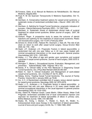 38. Fonseca, Galia, et al, Manual de Medicina de Rehabilitación, Ed. Manual
    Moderno, Bogotá 2002.
39. Foye P, M: De Quervain Tenosynovitis E Medicine Especialities. Oct 13,
    2005
40. Gerritsen, A. Conservative treatment options for carpal tunnel syndrome: a
    systematic review of randomised controlled trials. J Neurol 2002. 249: 272-
    280.
41. Gerritsen, A. Splinting for Carpal Tunnel Syndrome: prognostic indicators of
    success. J Neurol Neurosurg Psychiatry 2003 -, 74 1342-1344.
42. Gerritsen, A. Systematic review of randomised clinical trials of surgical
    treatment for carpal tunnel syndrome. British Journal of surgery 2001, 88
    1285-1295.
43. Graham, Roger. A prospective study to asses the outcome of steroid
    injections and splinting for the treatment of carpal tunnel syndrome. Plastic
    and reconstructive surgery, Vol 113 Nº 2 February 2004
44. Gimeno D, Amick III BC, Habeck RV, Ossmann J, Katz JN. The role of job
    strain on return to work after carpal tunnel surgery. Occup Environ Med
    2005; 62: 778 – 785
45. Haahr J.P, Andersen J.H, Prognostic Factors in lateral epycondilitis: a
    randomized trial with one year follow up in 22 new cases treated with
    minimal occupational intervention or the usual approach. General practice
    rheumatology (42) 1216 - 1225 2003.
46. Hobby, J L. The effect of age and gender upon symptoms and surgical
    outcomes in carpal tunnel syndrome. Journal of hand surgery, 2005 30 B :6:
    599-604
47. Herington T., Morse L. Occupational Injuries. Evaluation, Management, and
    prevention. Editorial Mosby 1995. Páginas 146 a 153.
48. Hanse, P A. Clinical Utility of the Flick Maneuver in Diagnosing Carpal
    Tunnel Syndrome. Am J Phys Med Rehabil 2004;83:363-367.
49. Robin H,, Gerr F, Clinical Evaluation and Management of work-related
    carpal tunnel syndrome.. Am J Ind Med 37: 62-74, 2000
50. Helwig, Ammy. Treating Carpal Tunnel Syndrome. The Journal of Family
    Practice. Volume 49(1), January 2000, pp 79-80.
51. Hui, A C. A Randomised controlled trial of surgery versus steroid injection
    for carpal tunnel syndrome. Neurology 2005; 64: 2074-2078.
52. Haahr, J. P., Andersen J. H. Prognostic factors in lateral epicondilitis: a
    randomized trial with one year follow-up in 22 news cases treated with
    minimal occupational intervention or the usual approach in general practice
    Reumatology 2003, 42 1216-1225)
53. Hay, Elaine M, Paterson Susan, Lewis Martín. Gillian Hossic, Meter Croft
    Pragmatic randomised controlled trial of local corticosteriod injection and
    naproxen for treatment of lateral epicondilitis of elbow in primary care,
    Brithis Medical Journal, 1999, 319: 964-968
54. Haake, M., Konig, I, Decker, T., Riedel, C., Buch, M., Muller, H.,
    Extracorporeal shock wave therapy in the treatment of lateral epicondilitis.
    Lournal of bone and joint surgery Vol 84, No. 11 1982-1988, 2002



                                     120
 