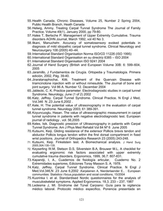 55. Health Canada, Chronic Diseases, Volume 25, Number 2 Spring 2004,
    Public Health Branch, Heath Canada
56. Helwig, Ammy. Treating Carpal Tunnel Syndrome The Journal of Family
    Practice. Volume 49(1), January 2000, pp 79-80.
57. Hales T, Bertsche P. Management of Upper Extremity Cumulative. Trauma
    disorders AOHN Journal, March 1992, vol 40 No 3.
58. Ilkani, Manuchehr. Accuracy of somatosensory evoked potentials in
    diagnosis of mild idiopathic carpal tunnel syndrome. Clinical Neurology and
    Neurosurgery 108 (2005) 40–44.
59. International Standard Organisation Norma ISO/CD 11226 (ISO 1995)
60. International Standard Organisation en su directriz 6385 – ISO 2004
61. International Standard Organisation ISO 9241 2004
62. Journal of Hand Surgery (British and European Volume 30B: 6: 599–604,
    2005
63. Jaramillo, J Fundamentos de Cirugía. Ortopedia y Traumatología. Primera
    edición, 2002, Pág. 39-40.
64. Jiraratanaphochai, Kitti. Treatment of the Quervain Disease with
    triamcinolone injection with or without nimesulide. The Journal of bone and
    joint surgery. Vol 86 A. Number 12. December 2004
65. Jablecki, C. K. Practice parameter: Electrodiagnostic studies in carpal tunnel
    Syndrome. Neurology, June (1 of 2) 2002
66. Katz, Jeffrey. Carpal Tunnel Syndrome. Clinical Practice. N Engl J Med,
    Vol.346 N .23 June 6,2002 .
67. Kele, H. The potential value of ultrasonography in the evaluation of carpal
    tunnel syndrome. Neurology 2003; 61 389-391.
68. Koyuncuoglu, Hasan. The value of ultrasonographic measurement in carpal
    tunnel syndrome in patients with negative electrodiagnostic test. European
    journal of radiology , vol. 56,2005
69. Keles, Isik. Diagnostic presicion of Ultrasonography in patients with Carpal
    Tunnel Syndrome. Am J Phys Med Rehabil Vol 84 Nª 6 June 2005
70. Kutsumi, Keiji. Gliding resistance of the extensor Pollicis brevis tendon and
    abductor Pollicis longus tendon within the first dorsal compartment in fixed
    wrist positions. Journal of Orthopedics Research 23 (2005) 243-248.
71. Kutsumi, Keiji. Finkelstein test. A Biomechanical analysis. J Hand Surg
    2005;30A:130–135.
72. Keyserling W.M, Stetson D.S, Silverstein B.A, Brouwer M.L, A checklist for
    evaluating ergonomic risk factors associated with upper extremity
    cumulative trauma disorders. Ergonomics, 1999, 36,7: 807-831.
73. Kapandji, I, A., Cuadernos de fisiología articular,      Cuaderno No. 2
    Extremidades superiores, Ediciones Toray Masson S. A. 1978.
74. Katz, Jeffrey. Carpal Tunnel Syndrome. Clinical Practice. N Engl J
    Med,Vol.346,N .23 June 6,2002 .Karjalainen A, Nierderlaender E., : European
   communities: Statistics i focus,population and sicial conditions, 15/2004
75. Kuorinka I. et al. Standardised Nordic questionnaires for the analysis of
    musculoskeletal symptoms. Applied Ergonomics. 18.3, 233 – 237, 1987
76. Ledesma J, MI. Síndrome del Túnel Carpiano: Guía para la vigilancia
    médico laboral. Protocolo médico especifico. Ponencia presentada en


                                       121
 