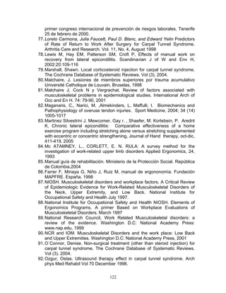primer congreso internacional de prevención de riesgos laborales. Tenerife
    25 de febrero de 2000.
77. Loreto Carmona, Julia Faucett, Paul D. Blanc, and Edward Yelin Predictors
    of Rate of Return to Work After Surgery for Carpal Tunnel Syndrome.
    Arthritis Care and Research. Vol. 11, No. 4, August 1998
78. Lewis M, Hay EM, Patterson SM, Croft P, Effects of manual work on
    recovery from lateral epicondilitis. Scandinavian J of W and Env H,
    2002:20:109-116
79. Marshall, Shawn. Local corticosteroid injection for carpal tunnel syndrome.
    The Cochrane Database of Systematic Reviews. Vol (3). 2004.
80. Malchaire, J. Lesiones de miembros superiores por trauma acumulativo
    Université Catholique de Louvain, Bruselas, 1998
81. Malchaire J, Cock N y Vergrachat. Review of factors associated with
    musculoskeletal problems in epidemiological studies. International Arch of
    Occ and En H. 74: 79-90, 2001
82. Maganaris, C,, Narici, M, ,Almekinders, L, Maffulli, I. Biomechanics and
    Pathophysiology of overuse tendon injuries. Sport Medicine, 2004; 34 (14)
    1005-1017
83. Martinez Silvestrini J. Mewcomer, Gay r. , Shaefer, M. Kortebein, P. Arednt
    K, Chronic lateral epicondilitis: Comparative effectiveness of a home
    exercise program including stretching alone versus stretching supplemented
    with eccentric or concentric strengthening, Journal of Hand therapy, oct-dic,
    411-419, 2005
84. Mc ATAMNEY, L., CORLETT, E. N. RULA: A survey method for the
    investigation of work-related upper limb disorders Applied Ergonomics, 24,
    1993
85. Manual guía de rehabilitación. Ministerio de la Protección Social. República
    de Colombia.2004
86. Farrer F, Minaya G, Niño J, Ruiz M, manual de ergononomía. Fundación
    MAPFRE. España. 1998
87. NIOSH. Musculoskeletal disorders and workplace factors. A Critical Review
    of Epidemiologic Evidence for Work-Related Musculoskeletal Disorders of
    the Neck, Upper Extremity, and Low Back. National Institute for
    Occupational Safety and Health July 1997.
88. National Institute for Occupational Safety and Health NIOSH. Elements of
    Ergonomics Programs. A primer Based on Workplace Evaluations of
    Musculoskeletal Disorders. March 1997
89. National Research Council, Work Related Musculoskeletal disorders: a
    review of the evidence. Washington D.C: National Academy Press:
    www.nap.edu, 1999
90. NCR and IOM. Musculoskeletal Disorders and the work place: Low Back
    and Upper Extremities. Washington D.C: National Academy Press, 2001
91. O´Connor, Denise. Non-surgical treatment (other than steroid injection) for
    carpal tunnel syndrome. The Cochrane Database of Systematic Reviews.
    Vol (3). 2004.
92. Ozgur, Ostas. Ultrasound therapy effect in carpal tunnel syndrome. Arch
    phys Med Rehabil Vol 70 December 1998.


                                     122
 