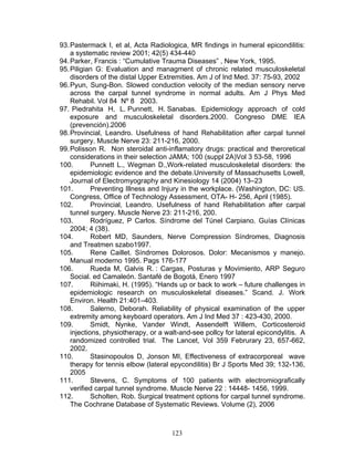 93. Pastermack I, et al, Acta Radiologica, MR findings in humeral epicondilitis:
    a systematic review 2001; 42(5) 434-440
94. Parker, Francis : “Cumulative Trauma Diseases” , New York, 1995.
95. Piligian G: Evaluation and managment of chronic related musculoskeletal
    disorders of the distal Upper Extremities. Am J of Ind Med. 37: 75-93, 2002
96. Pyun, Sung-Bon. Slowed conduction velocity of the median sensory nerve
    across the carpal tunnel syndrome in normal adults. Am J Phys Med
    Rehabil. Vol 84 Nº 8 2003.
97. Piedrahita H, L. Punnett, H. Sanabas. Epidemiology approach of cold
    exposure and musculoskeletal disorders.2000. Congreso DME IEA
    (prevención).2006
98. Provincial, Leandro. Usefulness of hand Rehabilitation after carpal tunnel
    surgery. Muscle Nerve 23: 211-216, 2000.
99. Polisson R. Non steroidal anti-inflamatory drugs: practical and theroretical
    considerations in their selection JAMA; 100 (suppl 2A)Vol 3 53-58, 1996
100.        Punnett L., Wegman D.,Work-related musculoskeletal disorders: the
    epidemiologic evidence and the debate.University of Massachusetts Lowell,
    Journal of Electromyography and Kinesiology 14 (2004) 13–23
101.        Preventing Illness and Injury in the workplace. (Washington, DC: US.
    Congress, Office of Technology Assessment, OTA- H- 256, April (1985).
102.        Provincial, Leandro. Usefulness of hand Rehabilitation after carpal
    tunnel surgery. Muscle Nerve 23: 211-216, 200.
103.        Rodríguez, P Carlos. Síndrome del Túnel Carpiano. Guías Clínicas
    2004; 4 (38).
104.        Robert MD, Saunders, Nerve Compression Síndromes, Diagnosis
    and Treatmen szabo1997.
105.        Rene Caillet. Síndromes Dolorosos. Dolor: Mecanismos y manejo.
    Manual moderno 1995. Pags 176-177
106.        Rueda M, Galvis R. : Cargas, Posturas y Movimiento, ARP Seguro
    Social. ed Camaleón. Santafé de Bogotá, Enero 1997
107.        Riihimaki, H. (1995). “Hands up or back to work – future challenges in
    epidemiologic research on musculoskeletal diseases.” Scand. J. Work
    Environ. Health 21:401–403.
108.        Salerno, Deborah. Reliability of physical examination of the upper
    extremity among keyboard operators. Am J Ind Med 37 : 423-430, 2000.
109.        Smidt, Nynke, Vander Windt, Assendelft Willem, Corticosteroid
    injections, physiotherapy, or a walt-and-see pollcy for lateral epicondylitis. A
    randomized controlled trial. The Lancet, Vol 359 Februrary 23, 657-662,
    2002.
110.        Stasinopoulos D, Jonson MI, Effectiveness of extracorporeal wave
    therapy for tennis elbow (lateral epycondilitis) Br J Sports Med 39; 132-136,
    2005
111.        Stevens, C. Symptoms of 100 patients with electromiografically
    verified carpal tunnel syndrome. Muscle Nerve 22 : 14448- 1456, 1999.
112.        Scholten, Rob. Surgical treatment options for carpal tunnel syndrome.
    The Cochrane Database of Systematic Reviews. Volume (2), 2006



                                      123
 