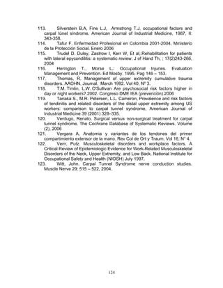 113.      Silverstein B.A, Fine L.J, Armstrong T.J. occupational factors and
   carpal túnel síndrome. American Journal of Industrial Medicine, 1987, II:
   343-358.
114.      Tafur F. Enfermedad Profesional en Colombia 2001-2004. Ministerio
   de la Protección Social. Enero 2006
115.      Trudel D. Duley, Zastrow I, Kerr W, Et al,:Rehabilitation for patients
   with lateral epycondilitis: a systematic review. J of Hand Th, ; 17(2)243-266,
   2004
116.      Herington T., Morse L.: Occupational Injuries. Evaluation
   Management and Prevention. Ed Mosby. 1995. Pag 146 – 153.
117.      Thomas, R. Management of upper extremity cumulative trauma
   disorders. AAOHN, Journal. March 1992. Vol 40, Nº 3.
118.      T.M. Timlin, L.W. O'Sullivan Are psychosocial risk factors higher in
   day or night workers?.2002. Congreso DME IEA (prevención).2006
119.      Tanaka S., M.R. Petersen, L.L. Cameron, Prevalence and risk factors
   of tendinitis and related disorders of the distal upper extremity among US
   workers: comparison to carpal tunnel syndrome, American Journal of
   Industrial Medicine 39 (2001) 328–335.
120.      Verdugo, Renato. Surgical versus non-surgical treatment for carpal
   tunnel syndrome. The Cochrane Database of Systematic Reviews. Volume
   (2), 2006
121.      Vergara A, Anatomia y variantes de los tendones del primer
   compartimiento extensor de la mano. Rev Col de Ort y Traum. Vol 16, N° 4.
122.      Vern, Putz. Musculoskeletal disorders and workplace factors. A
   Critical Review of Epidemiologic Evidence for Work-Related Musculoskeletal
   Disorders of the Neck, Upper Extremity, and Low Back. National Institute for
   Occupational Safety and Health (NIOSH) July 1997.
123.      Witt, John. Carpal Tunnel Syndrome nerve conduction studies.
   Muscle Nerve 29: 515 – 522, 2004.




                                     124
 