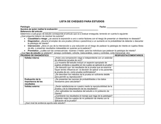 LISTA DE CHEQUEO PARA ESTUDIOS

Patología: ___________________________________________                                   Fecha: ___________________________
Nombre de quien realiza la evaluación: ___________________________________
Referencia del artículo ___________________________________
Determine a cuál grupo de estudio corresponde el artículo que va a evaluar enseguida, teniendo en cuenta lo siguiente:
¿Qué pregunta trataron de resolver los autores?
   • Causalidad o riesgo: ¿se asocia la exposición a uno o varios factores con el riesgo de presentar un desenlace no deseado?
   • Diagnóstico: ¿llevaría el empleo de una prueba (clínica o paraclínica) a un aumento en la probabilidad de detectar o descartar
       la patología de interés?
   • Intervención: ¿lleva el uso de la intervención a una reducción en el riesgo de padecer la patología de interés en sujetos libres
       de ella, o presentar resultados indeseables en quienes ya la padecen?
   • Pronóstico: ¿cuáles son las consecuencias –buenas o malas- para los individuos que padecen la patología de interés?
¿Qué tipo de estudio se adelantó? (ensayo controlado, cohorte, meta-análisis, casos y controles, corte transversal, etc)
PRUEBAS DE DIAGNÓSTICO                                                                                  RESPUESTA/COMENTARIOS
    Validez interna                   ¿Hubo una comparación ciega e independiente con un estándar
                                      de referencia (prueba de oro)?
                                      ¿La muestra del estudio incluyó un espectro apropiado de
                                      sujetos similares a aquellos en los cuales se aplicará la prueba?
                                      ¿Se descartó que los resultados de la prueba que se examina
                                      hayan tenido influencia en la decisión de aplicar a los pacientes
                                      la prueba de oro como prueba confirmatoria?
                                      ¿Se describen los métodos de la prueba en suficiente detalle
                                      para permitir su reproducción?
    Evaluación de la                  ¿Se presentan las razones de probabilidades o los datos
    importancia de los                necesarios para calcularlas?
    resultados
    Validez externa                   ¿Serán satisfactorias en nuestro medio la reproducibilidad de la
                                      prueba y de la interpretación de los resultados?
                                      ¿Son aplicables los resultados del estudio a mi población de
                                      interés?
                                      ¿Cambiarán los resultados el manejo que haga de la patología?
                                      ¿Estarán mejor los sujetos de mi población de interés con la
                                      aplicación de la prueba?
    ¿Qué nivel de evidencia aporta este estudio?
 