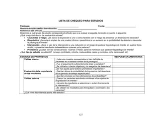 LISTA DE CHEQUEO PARA ESTUDIOS

Patología: ___________________________________________                                Fecha: ___________________________
Nombre de quien realiza la evaluación: ___________________________________
Referencia del artículo ___________________________________:
Determine a cuál grupo de estudio corresponde el artículo que va a evaluar enseguida, teniendo en cuenta lo siguiente:
¿Qué pregunta trataron de resolver los autores?
   • Causalidad o riesgo: ¿se asocia la exposición a uno o varios factores con el riesgo de presentar un desenlace no deseado?
   • Diagnóstico: ¿llevaría el empleo de una prueba (clínica o paraclínica) a un aumento en la probabilidad de detectar o descartar
       la patología de interés?
   • Intervención: ¿lleva el uso de la intervención a una reducción en el riesgo de padecer la patología de interés en sujetos libres
       de ella, o presentar resultados indeseables en quienes ya la padecen?
   • Pronóstico: ¿cuáles son las consecuencias –buenas o malas- para los individuos que padecen la patología de interés?
¿Qué tipo de estudio se adelantó? (ensayo controlado, cohorte, meta-análisis, casos y controles, corte transversal, etc)

ESTUDIOS DE PRONÓSTICO                                                                                  RESPUESTA/COMENTARIOS
   Validez interna                    ¿Hubo una muestra representativa y bien definida de
                                      pacientes en un estadio similar de la patología?
                                      ¿Fue el seguimiento suficientemente largo y completo?
                                      ¿Se utilizaron criterios objetivos y no sesgados de desenlace?
                                      ¿Se hizo ajuste para factores pronósticos importantes?
    Evaluación de la importancia      ¿Qué tan alta es la probabilidad de los eventos del desenlace
    de los resultados                 en un período de tiempo especificado?
                                      ¿Qué tan precisas son las estimaciones de probabilidad?
    Validez externa                   ¿Fueron los pacientes estudiados similares a los sujetos de
                                      mi población de interés?
                                      ¿Llevarán los resultados a seleccionar o evitar directamente
                                      la intervención?
                                      ¿Se utilizan los resultados para tranquilizar o aconsejar a los
                                      pacientes?
    ¿Qué nivel de evidencia aporta este estudio?




                                                                 127
 