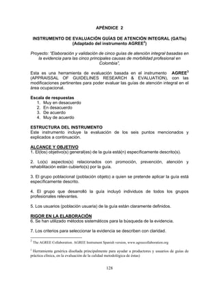 APÉNDICE 2

    INSTRUMENTO DE EVALUACIÓN GUÍAS DE ATENCIÓN INTEGRAL (GATIs)
                   (Adaptado del instrumento AGREE2)

Proyecto: “Elaboración y validación de cinco guías de atención integral basadas en
    la evidencia para las cinco principales causas de morbilidad profesional en
                                     Colombia”,

Esta es una herramienta de evaluación basada en el instrumento AGREE3
(APPRAISSAL OF GUIDELINES RESEARCH & EVALUATION), con las
modificaciones pertinentes para poder evaluar las guías de atención integral en el
área ocupacional.

Escala de respuestas
  1. Muy en desacuerdo
  2. En desacuerdo
  3. De acuerdo
  4. Muy de acuerdo

ESTRUCTURA DEL INSTRUMENTO
Este instrumento incluye la evaluación de los seis puntos mencionados y
explicados a continuación.

ALCANCE Y OBJETIVO
1. El(los) objetivo(s) general(es) de la guía está(n) específicamente descrito(s).

2. Lo(s) aspectos(s) relacionados con promoción, prevención, atención y
rehabilitación están cubierto(s) por la guía.

3. El grupo poblacional (población objeto) a quien se pretende aplicar la guía está
específicamente descrito.

4. El grupo que desarrolló la guía incluyó individuos de todos los grupos
profesionales relevantes.

5. Los usuarios (población usuaria) de la guía están claramente definidos.

RIGOR EN LA ELABORACIÓN
6. Se han utilizado métodos sistemáticos para la búsqueda de la evidencia.

7. Los criterios para seleccionar la evidencia se describen con claridad.

2
    The AGREE Collaboration. AGREE Instrument Spanish version, www.agreecollaboration.org
3
 Herramienta genérica diseñada principalmente para ayudar a productores y usuarios de guías de
práctica clínica, en la evaluación de la calidad metodológica de éstas)


                                                  128
 