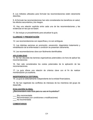 8. Los métodos utilizados para formular las recomendaciones están claramente
descritos.

9. Al formular las recomendaciones han sido considerados los beneficios en salud,
los efectos secundarios y los riesgos.

10. Hay una relación explícita entre cada una de las recomendaciones y las
evidencias en las que se basan.

11. Se incluye un procedimiento para actualizar la guía.

CLARIDAD Y PRESENTACIÓN

12. Las recomendaciones son específicas y no son ambiguas.

13. Las distintas opciones en promoción, prevención, diagnóstico tratamiento y
rehabilitación de la enfermedad o condición se presentan claramente.

14. Las recomendaciones clave son fácilmente identificables

APLICABILIDAD
15. Se han discutido las barreras organizativas potenciales a la hora de aplicar las
recomendaciones

16. Han sido considerados los costos potenciales de la aplicación de las
recomendaciones.

17. La guía ofrece una relación de criterios clave con el fin de realizar
monitorización y/o auditoria.

INDEPENDENCIA EDITORIAL
18. La guía es editorialmente independiente de la entidad financiadora.

19. Se han registrado los conflictos de intereses de los miembros del grupo de
desarrollo.

EVALUACIÓN GLOBAL
¿Recomendaría esta Guía para su uso en la práctica?

     Muy recomendada
     Recomendada (con condiciones o modificaciones)
     No recomendada

COMENTARIOS




                                        129
 